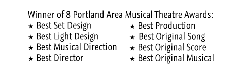 Winner of 8 Portland Area Musical Theatre Awards: Best Set Design, Best Light Design, Best Musical Direction, Best Director, Best Production, Best Original Song, Best Original Score, Best Original Musical